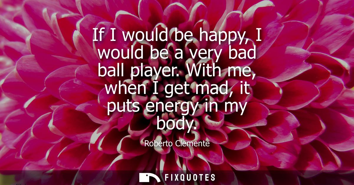 If I would be happy, I would be a very bad ball player. With me, when I get mad, it puts energy in my body - Roberto Cle