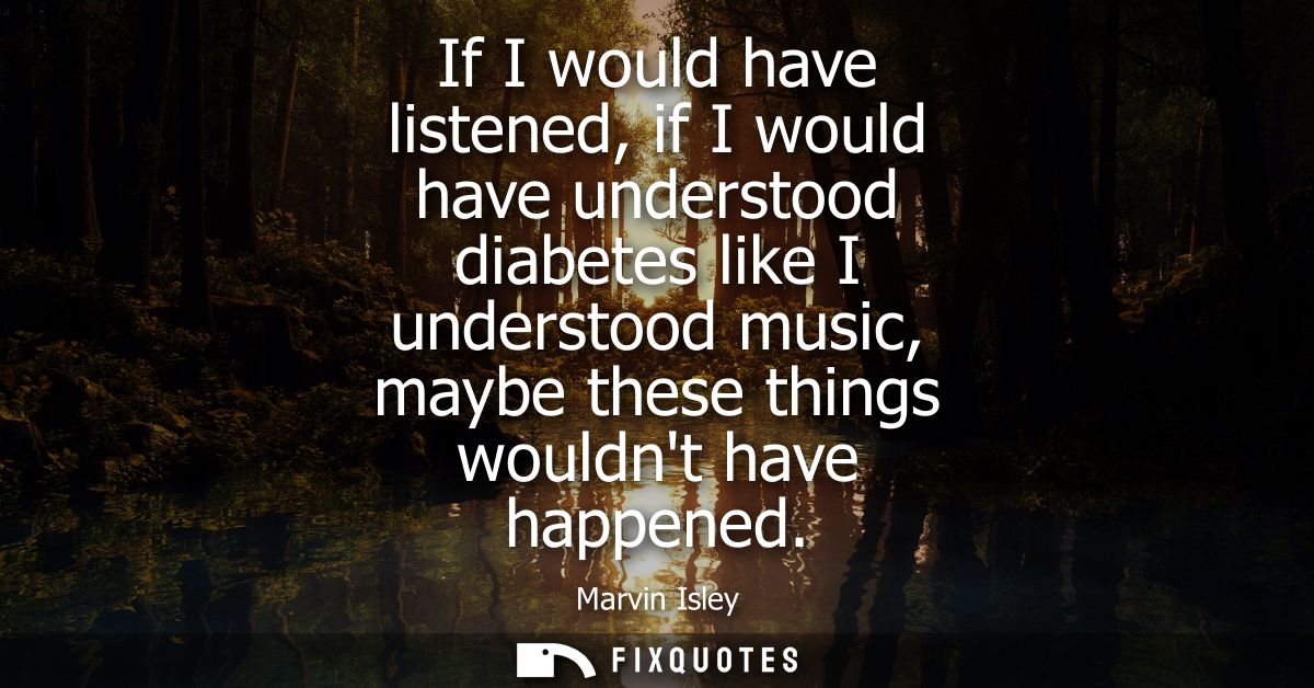 If I would have listened, if I would have understood diabetes like I understood music, maybe these things wouldnt have h