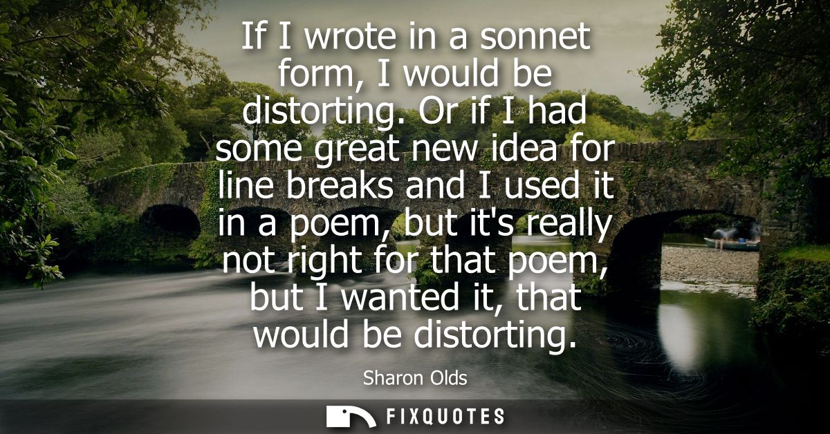 If I wrote in a sonnet form, I would be distorting. Or if I had some great new idea for line breaks and I used it in a p