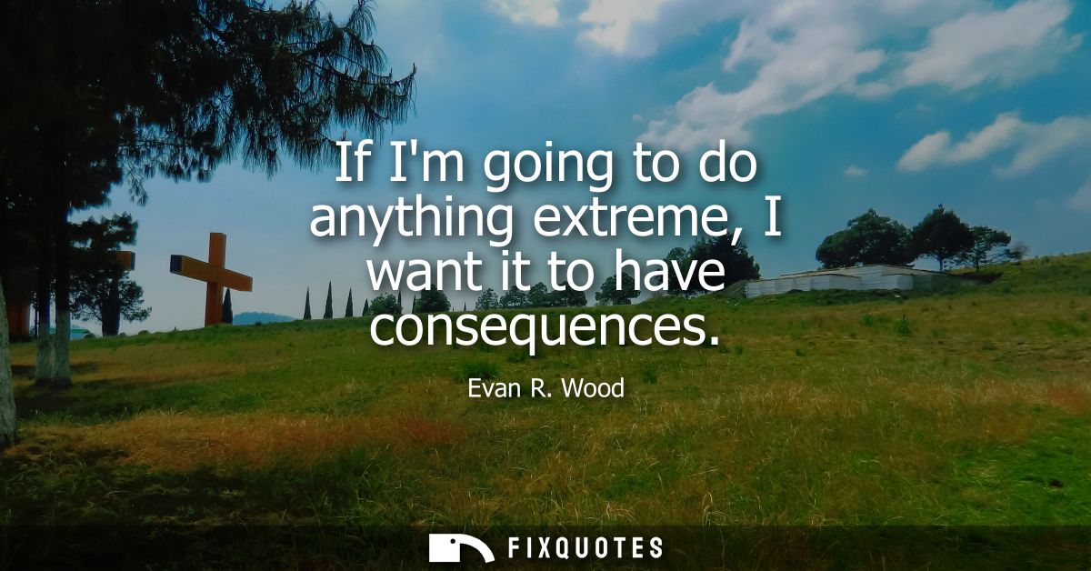 If Im going to do anything extreme, I want it to have consequences