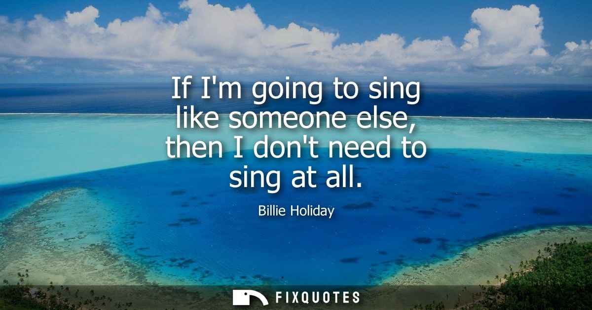 If Im going to sing like someone else, then I dont need to sing at all