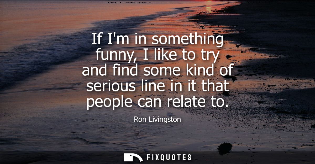 If Im in something funny, I like to try and find some kind of serious line in it that people can relate to