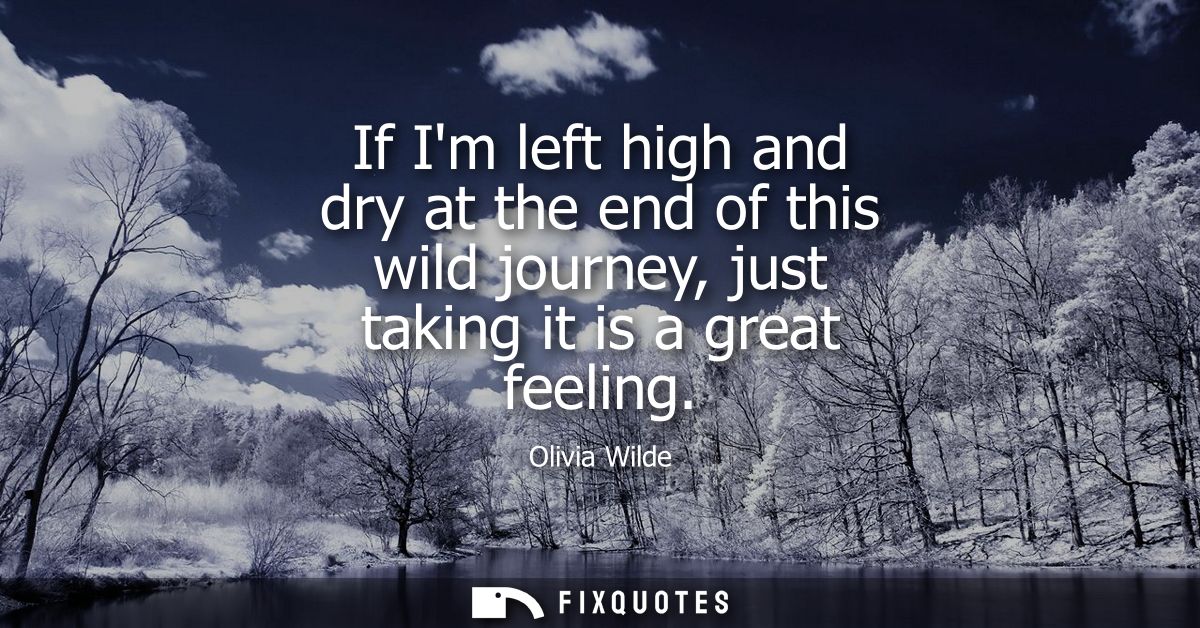 If Im left high and dry at the end of this wild journey, just taking it is a great feeling
