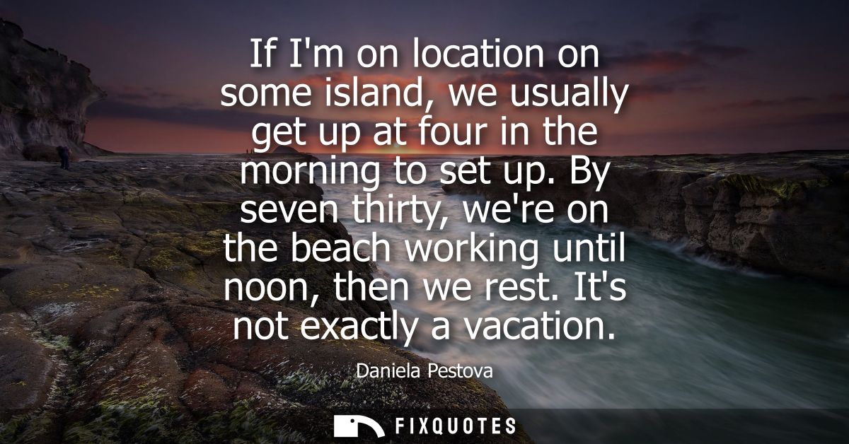 If Im on location on some island, we usually get up at four in the morning to set up. By seven thirty, were on the beach