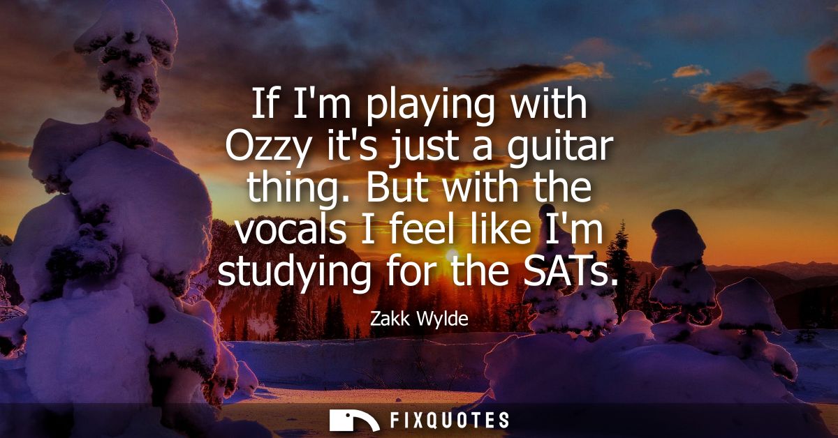If Im playing with Ozzy its just a guitar thing. But with the vocals I feel like Im studying for the SATs