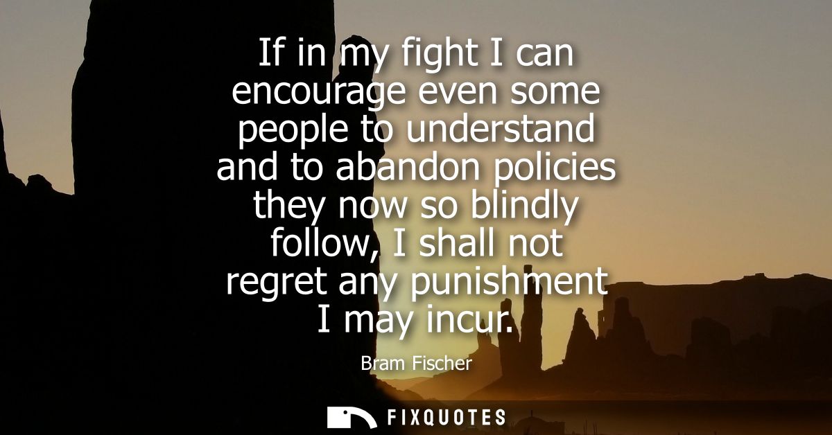 If in my fight I can encourage even some people to understand and to abandon policies they now so blindly follow, I shal