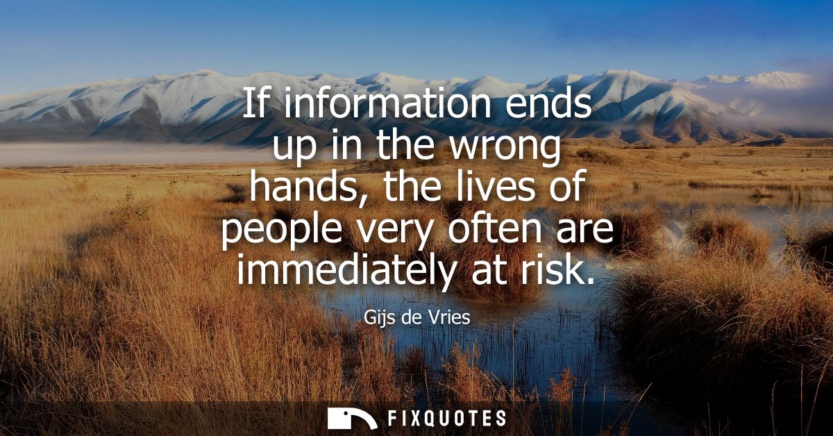 If information ends up in the wrong hands, the lives of people very often are immediately at risk