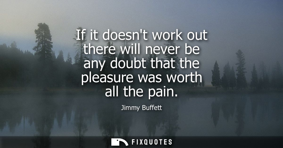 If it doesnt work out there will never be any doubt that the pleasure was worth all the pain