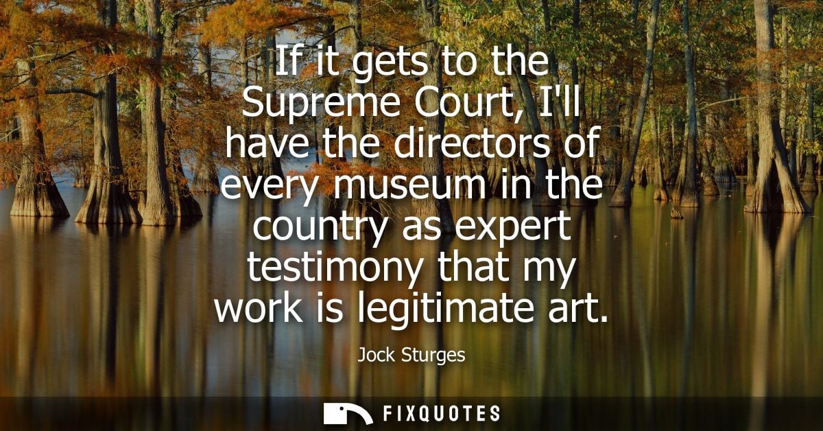 If it gets to the Supreme Court, Ill have the directors of every museum in the country as expert testimony that my work 