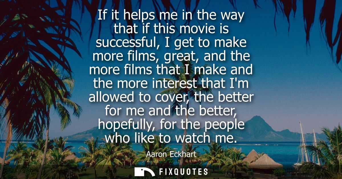 If it helps me in the way that if this movie is successful, I get to make more films, great, and the more films that I m