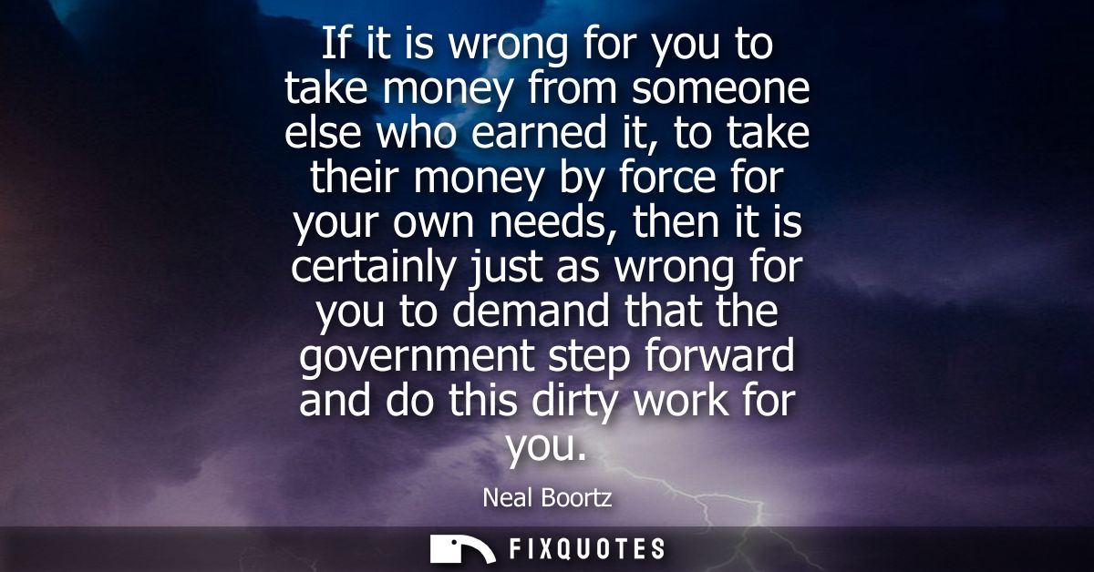 If it is wrong for you to take money from someone else who earned it, to take their money by force for your own needs, t