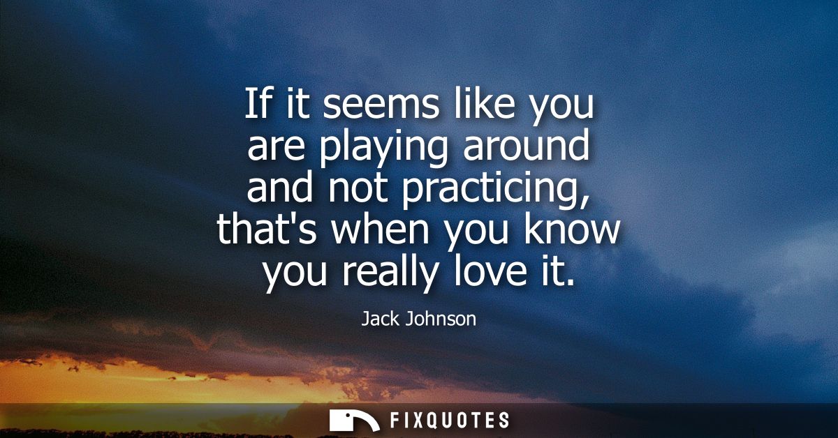 If it seems like you are playing around and not practicing, thats when you know you really love it