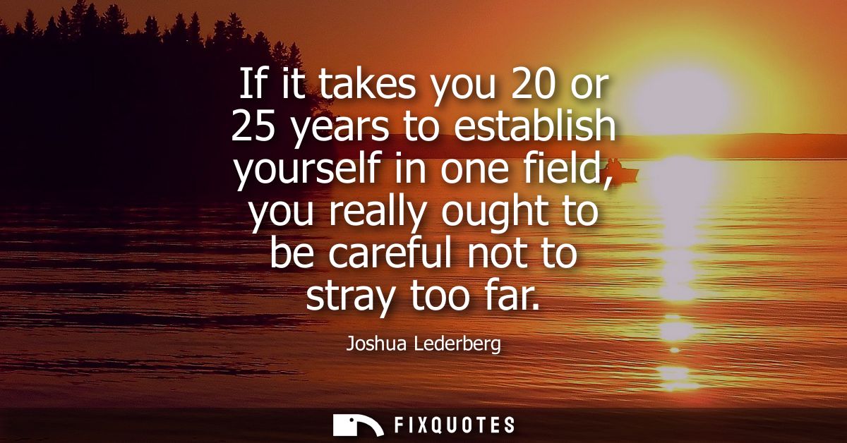If it takes you 20 or 25 years to establish yourself in one field, you really ought to be careful not to stray too far