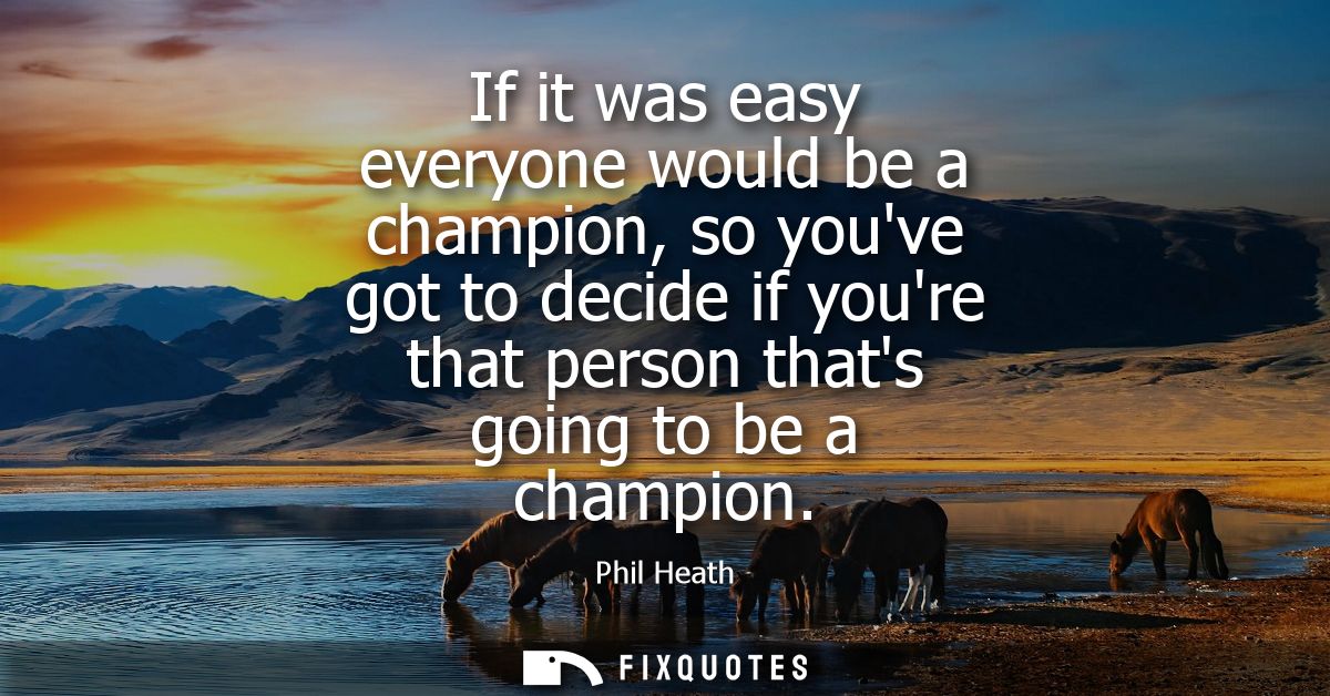 If it was easy everyone would be a champion, so youve got to decide if youre that person thats going to be a champion