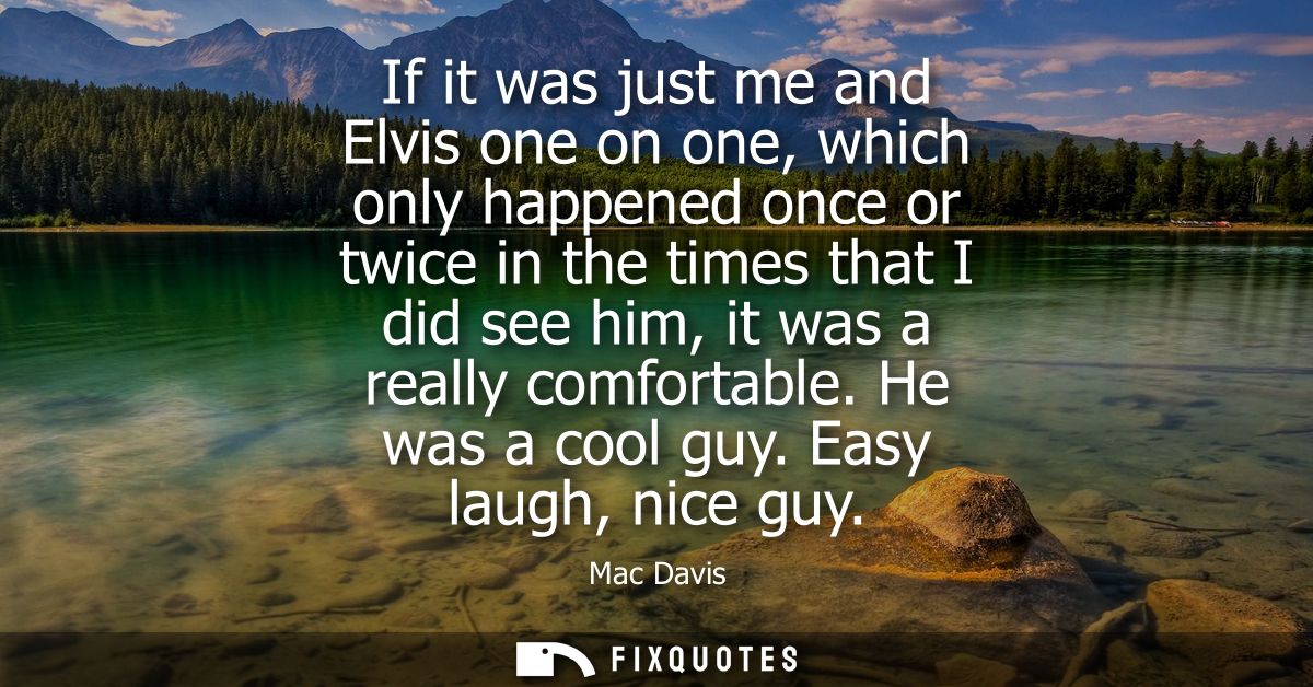 If it was just me and Elvis one on one, which only happened once or twice in the times that I did see him, it was a real