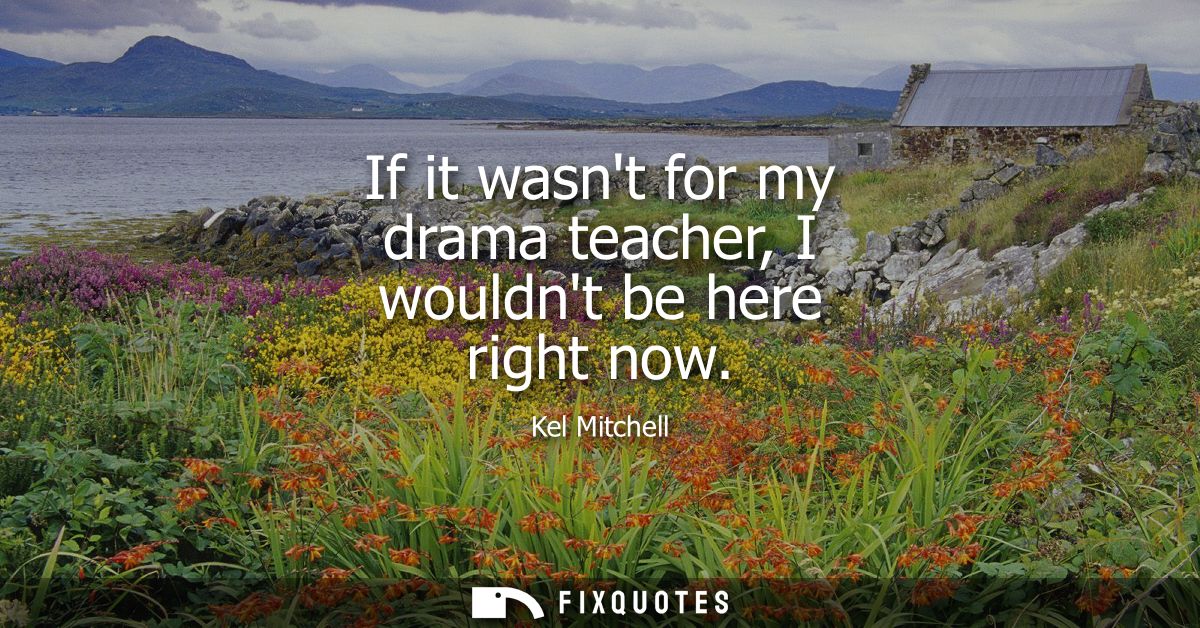 If it wasnt for my drama teacher, I wouldnt be here right now