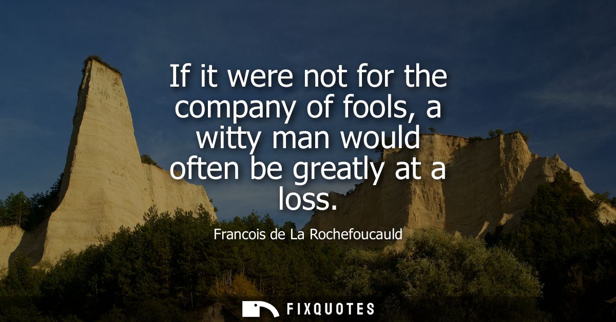 If it were not for the company of fools, a witty man would often be greatly at a loss