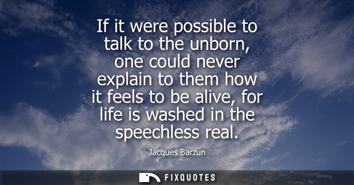 If it were possible to talk to the unborn, one could never explain to them how it feels to be alive, for life is washed 