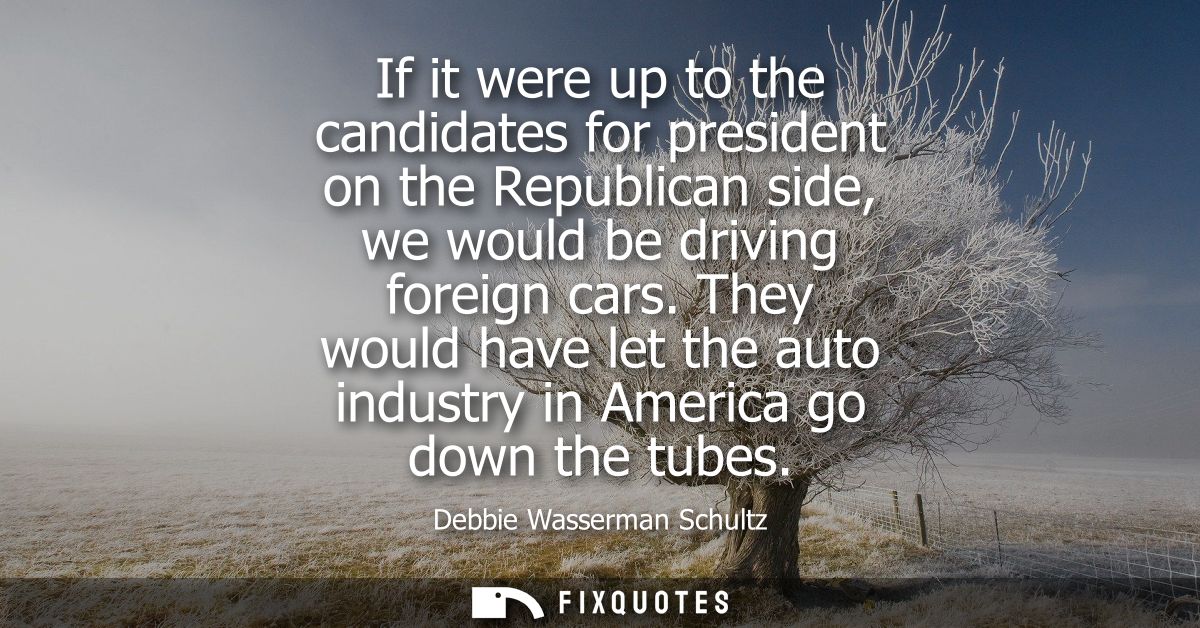 If it were up to the candidates for president on the Republican side, we would be driving foreign cars.