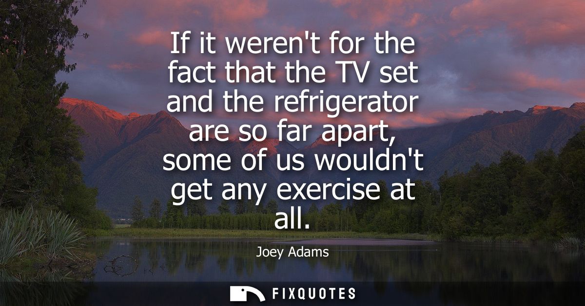If it werent for the fact that the TV set and the refrigerator are so far apart, some of us wouldnt get any exercise at 