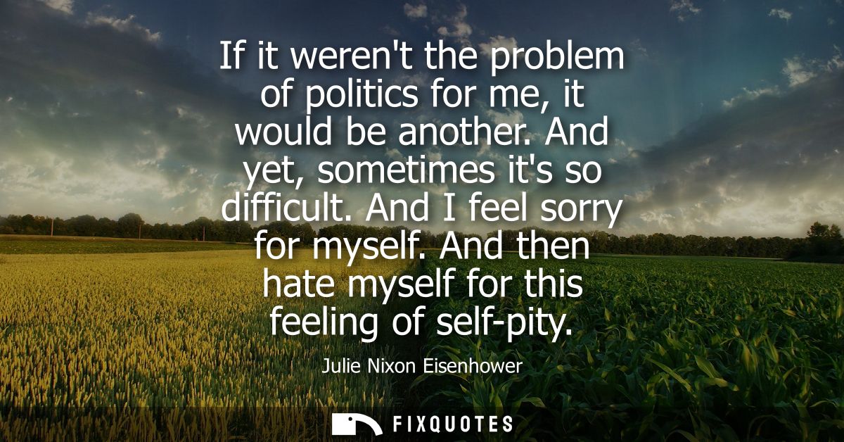 If it werent the problem of politics for me, it would be another. And yet, sometimes its so difficult. And I feel sorry 