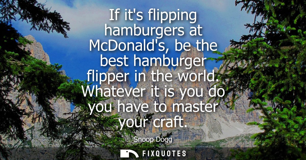 If its flipping hamburgers at McDonalds, be the best hamburger flipper in the world. Whatever it is you do you have to m