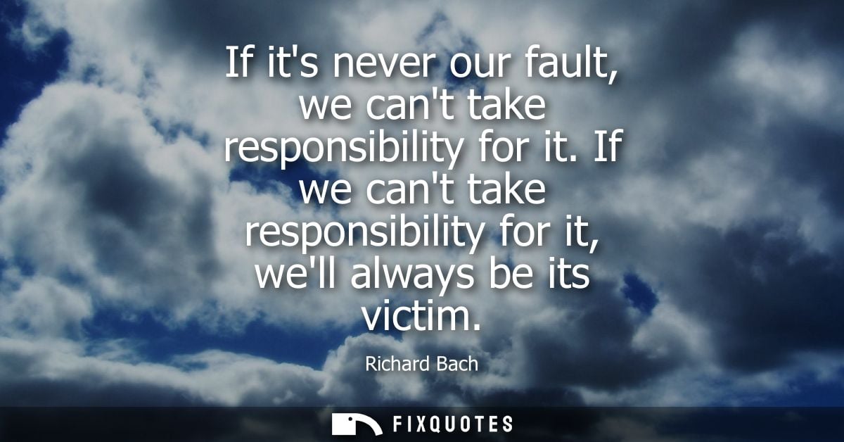 If its never our fault, we cant take responsibility for it. If we cant take responsibility for it, well always be its vi