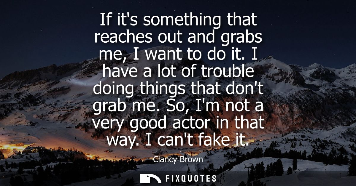 If its something that reaches out and grabs me, I want to do it. I have a lot of trouble doing things that dont grab me.