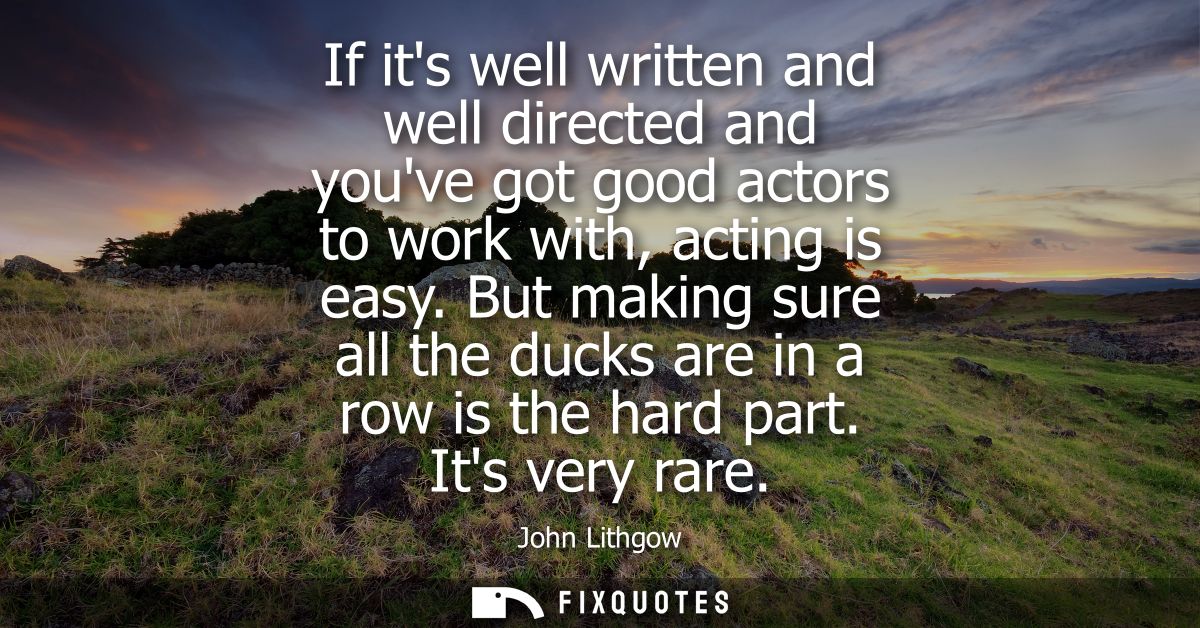 If its well written and well directed and youve got good actors to work with, acting is easy. But making sure all the du