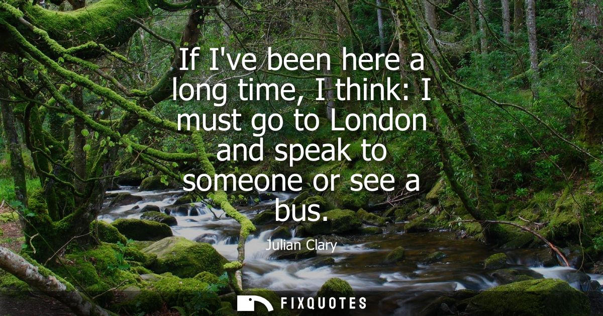 If Ive been here a long time, I think: I must go to London and speak to someone or see a bus