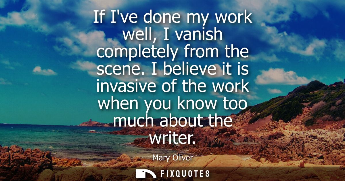 If Ive done my work well, I vanish completely from the scene. I believe it is invasive of the work when you know too muc