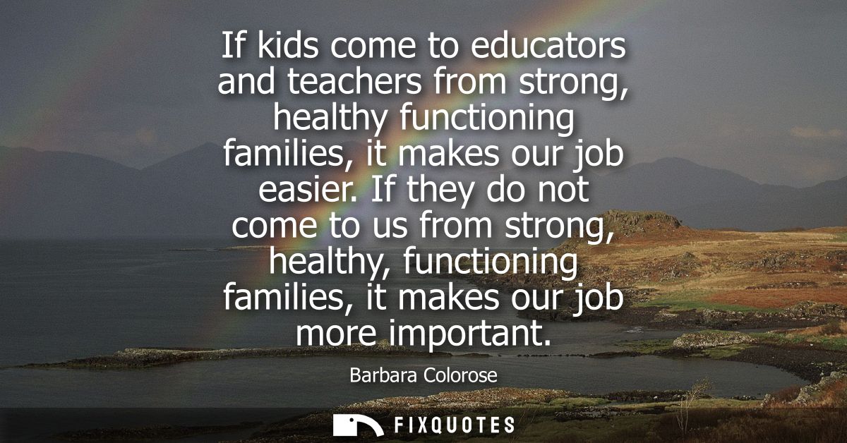 If kids come to educators and teachers from strong, healthy functioning families, it makes our job easier.