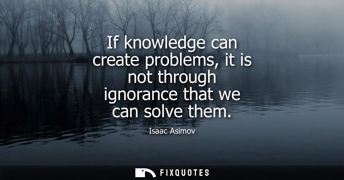 If knowledge can create problems, it is not through ignorance that we can solve them
