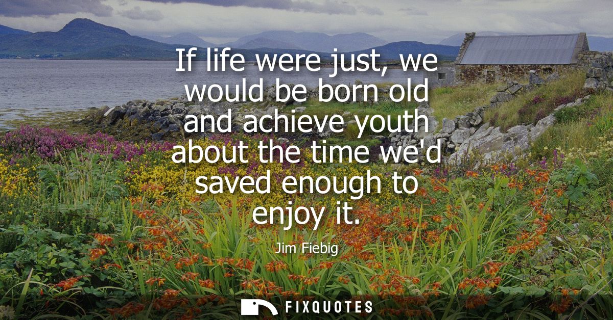 If life were just, we would be born old and achieve youth about the time wed saved enough to enjoy it