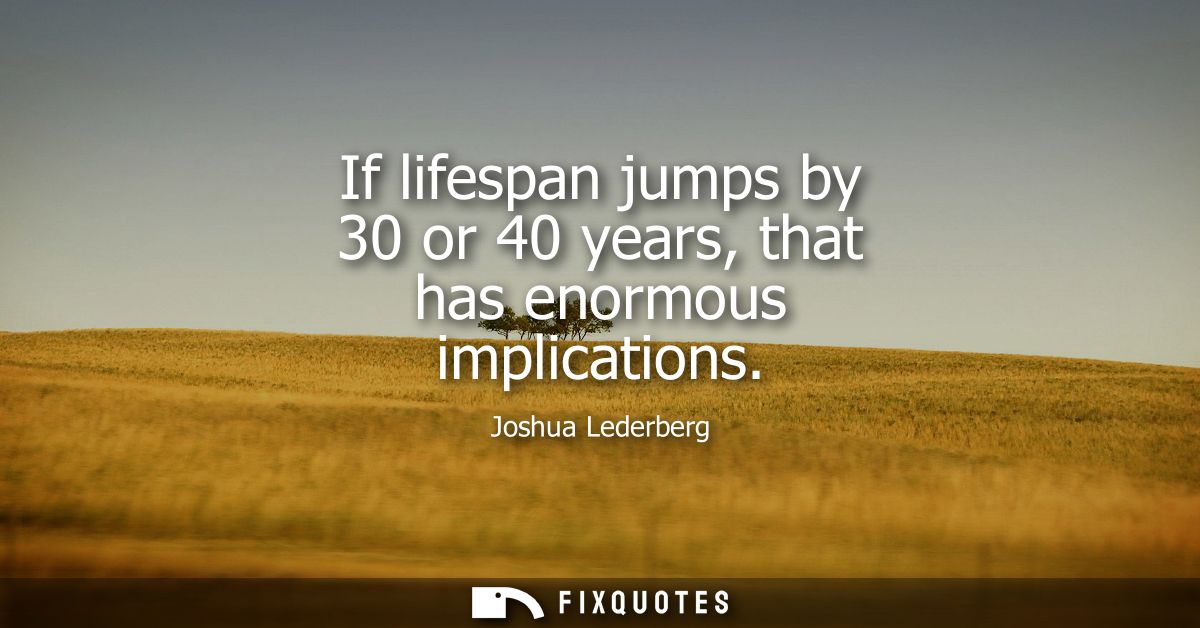 If lifespan jumps by 30 or 40 years, that has enormous implications