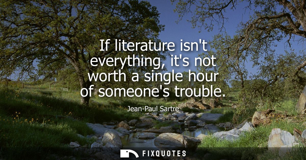 If literature isnt everything, its not worth a single hour of someones trouble
