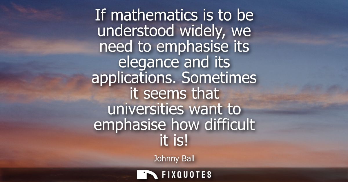 If mathematics is to be understood widely, we need to emphasise its elegance and its applications. Sometimes it seems th