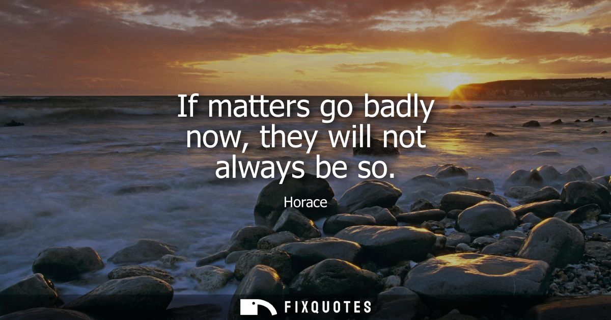 If matters go badly now, they will not always be so