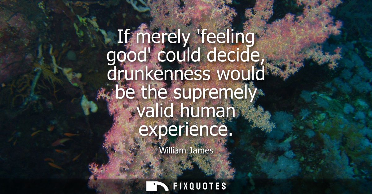 If merely feeling good could decide, drunkenness would be the supremely valid human experience