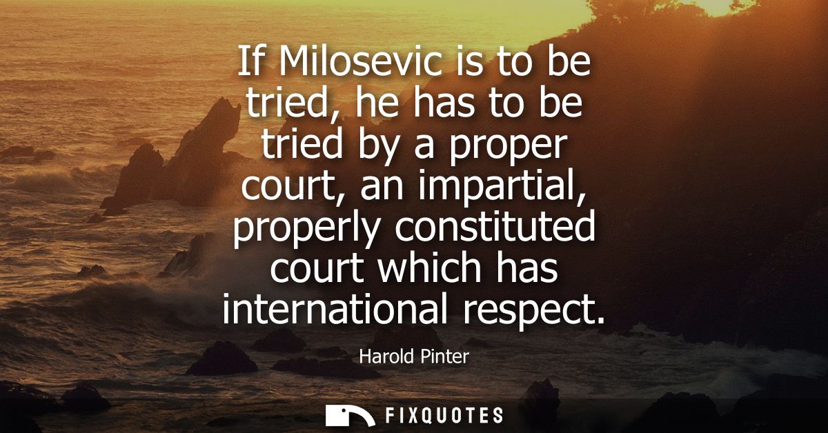 If Milosevic is to be tried, he has to be tried by a proper court, an impartial, properly constituted court which has in