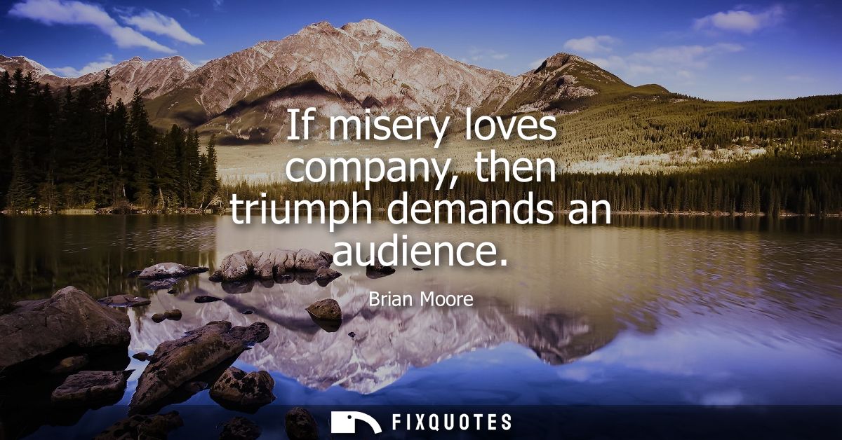 If misery loves company, then triumph demands an audience