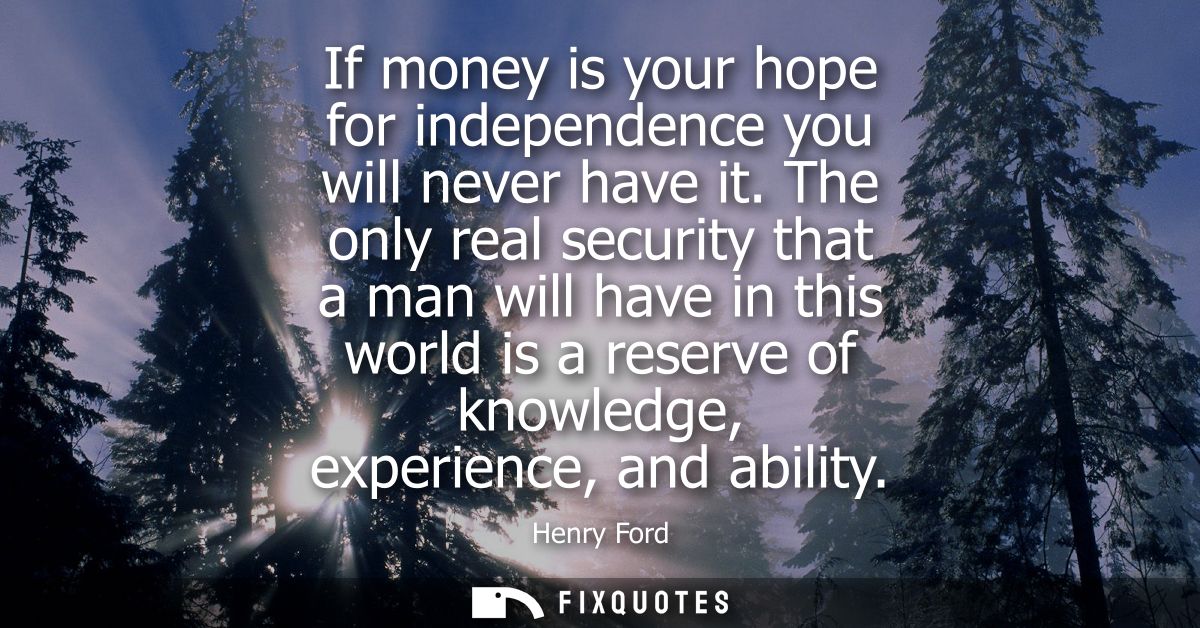If money is your hope for independence you will never have it. The only real security that a man will have in this world