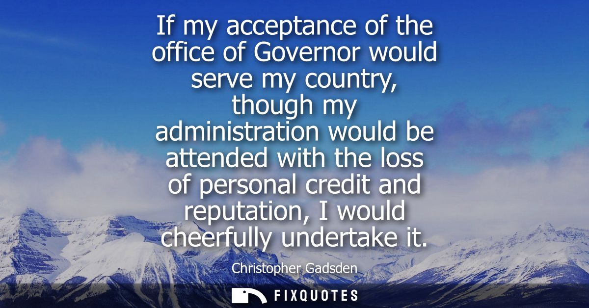 If my acceptance of the office of Governor would serve my country, though my administration would be attended with the l