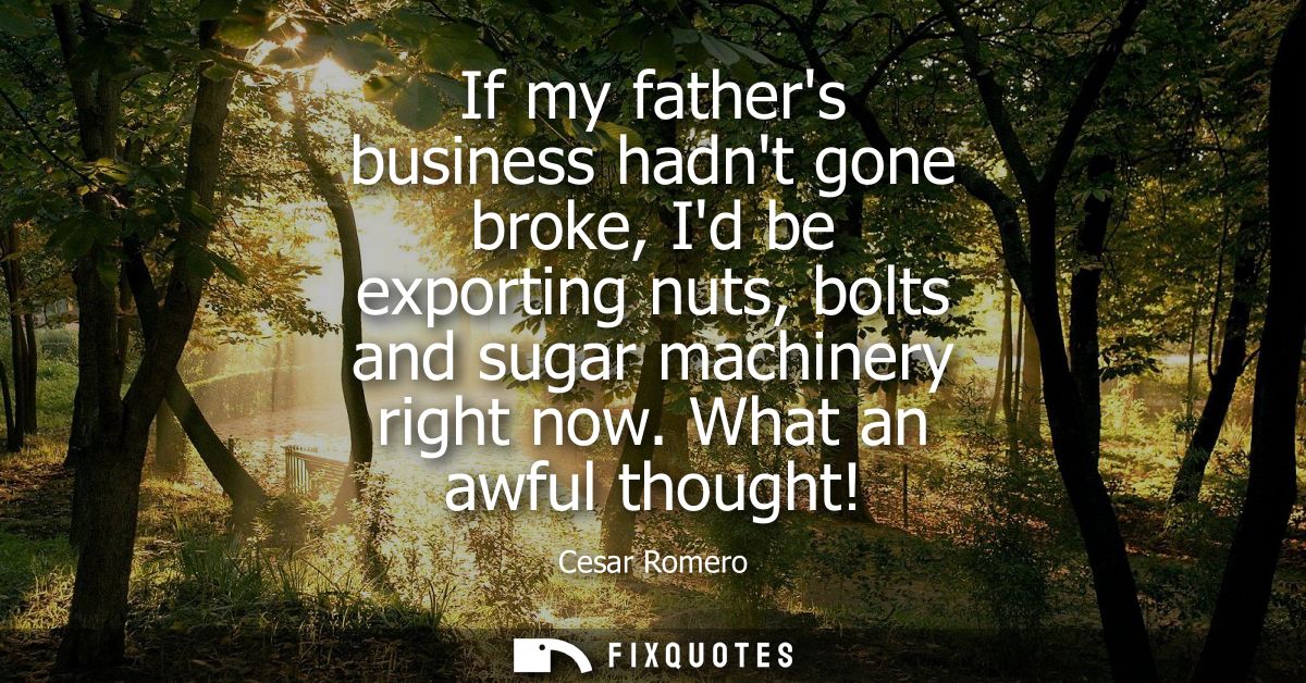 If my fathers business hadnt gone broke, Id be exporting nuts, bolts and sugar machinery right now. What an awful though