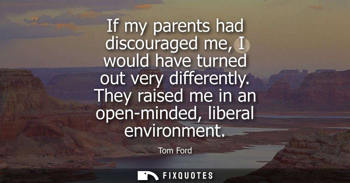 If my parents had discouraged me, I would have turned out very differently. They raised me in an open-minded, liberal en
