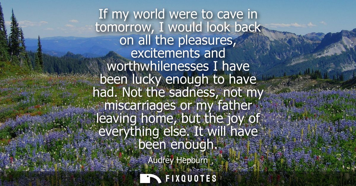 If my world were to cave in tomorrow, I would look back on all the pleasures, excitements and worthwhilenesses I have be
