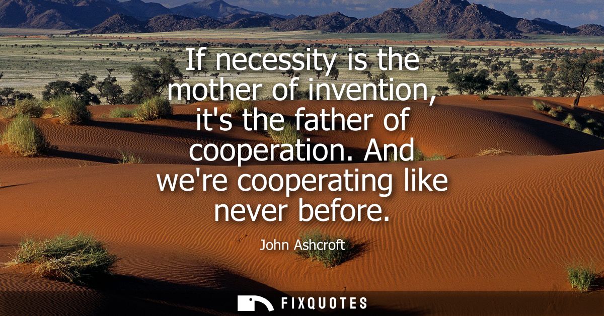 If necessity is the mother of invention, its the father of cooperation. And were cooperating like never before