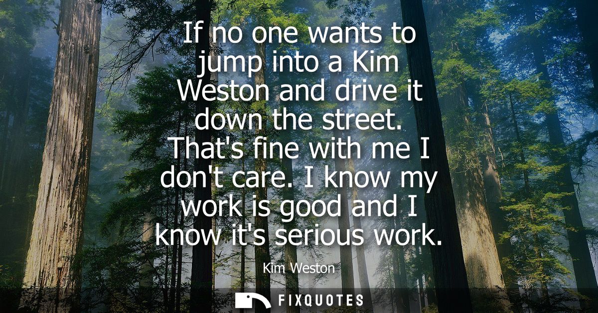 If no one wants to jump into a Kim Weston and drive it down the street. Thats fine with me I dont care. I know my work i