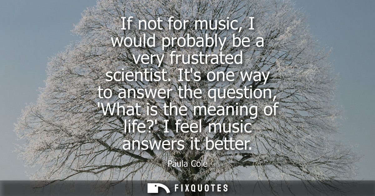 If not for music, I would probably be a very frustrated scientist. Its one way to answer the question, What is the meani