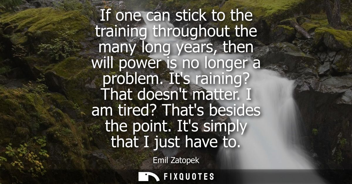 If one can stick to the training throughout the many long years, then will power is no longer a problem. Its raining? Th